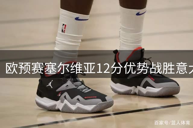 欧预赛塞尔维亚12分优势战胜意大利 约基奇手感欠佳仅得8分
